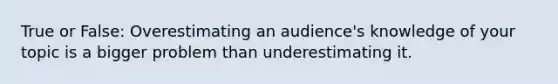 True or False: Overestimating an audience's knowledge of your topic is a bigger problem than underestimating it.