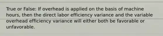 True or False: If overhead is applied on the basis of machine hours, then the direct labor efficiency variance and the variable overhead efficiency variance will either both be favorable or unfavorable.