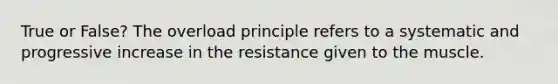 True or False? The overload principle refers to a systematic and progressive increase in the resistance given to the muscle.