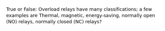 True or False: Overload relays have many classifications; a few examples are Thermal, magnetic, energy-saving, normally open (NO) relays, normally closed (NC) relays?