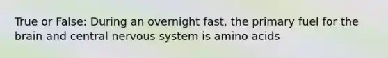 True or False: During an overnight fast, the primary fuel for the brain and central nervous system is amino acids