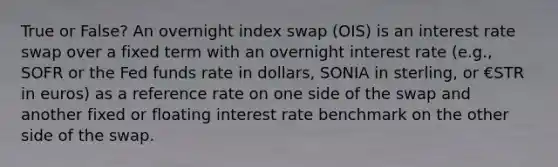 True or False? An overnight index swap (OIS) is an interest rate swap over a fixed term with an overnight interest rate (e.g., SOFR or the Fed funds rate in dollars, SONIA in sterling, or €STR in euros) as a reference rate on one side of the swap and another fixed or floating interest rate benchmark on the other side of the swap.