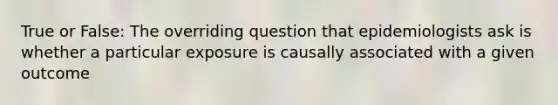 True or False: The overriding question that epidemiologists ask is whether a particular exposure is causally associated with a given outcome