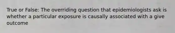 True or False: The overriding question that epidemiologists ask is whether a particular exposure is causally associated with a give outcome