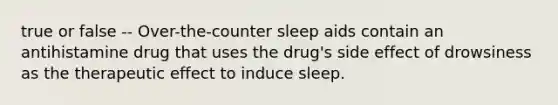 true or false -- Over-the-counter sleep aids contain an antihistamine drug that uses the drug's side effect of drowsiness as the therapeutic effect to induce sleep.