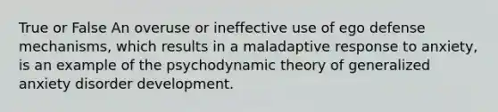 True or False An overuse or ineffective use of ego defense mechanisms, which results in a maladaptive response to anxiety, is an example of the psychodynamic theory of generalized anxiety disorder development.