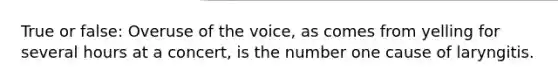 True or false: Overuse of the voice, as comes from yelling for several hours at a concert, is the number one cause of laryngitis.