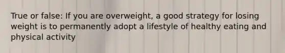 True or false: If you are overweight, a good strategy for losing weight is to permanently adopt a lifestyle of healthy eating and physical activity