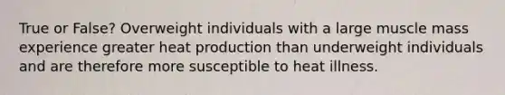 True or False? Overweight individuals with a large muscle mass experience greater heat production than underweight individuals and are therefore more susceptible to heat illness.