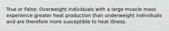 True or False: Overweight individuals with a large muscle mass experience greater heat production than underweight individuals and are therefore more susceptible to heat illness.