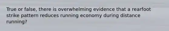 True or false, there is overwhelming evidence that a rearfoot strike pattern reduces running economy during distance running?