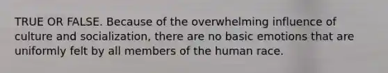 TRUE OR FALSE. Because of the overwhelming influence of culture and socialization, there are no basic emotions that are uniformly felt by all members of the human race.