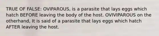 TRUE OF FALSE: OVIPAROUS, is a parasite that lays eggs which hatch BEFORE leaving the body of the host. OVIVIPAROUS on the otherhand, It is said of a parasite that lays eggs which hatch AFTER leaving the host.