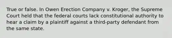 True or false. In Owen Erection Company v. Kroger, the Supreme Court held that the federal courts lack constitutional authority to hear a claim by a plaintiff against a third-party defendant from the same state.