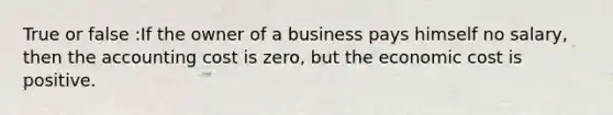 True or false :If the owner of a business pays himself no salary, then the accounting cost is zero, but the economic cost is positive.