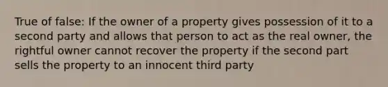 True of false: If the owner of a property gives possession of it to a second party and allows that person to act as the real owner, the rightful owner cannot recover the property if the second part sells the property to an innocent third party