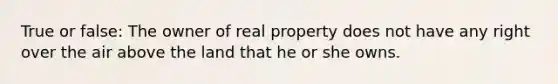 True or false: The owner of real property does not have any right over the air above the land that he or she owns.