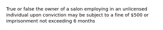 True or false the owner of a salon employing in an unlicensed individual upon conviction may be subject to a fine of 500 or imprisonment not exceeding 6 months