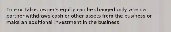 True or False: owner's equity can be changed only when a partner withdraws cash or other assets from the business or make an additional investment in the business