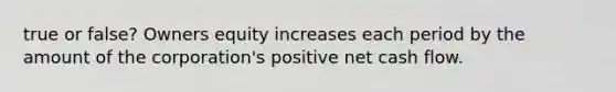 true or false? Owners equity increases each period by the amount of the​ corporation's positive net cash flow.