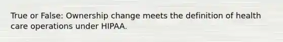 True or False: Ownership change meets the definition of health care operations under HIPAA.