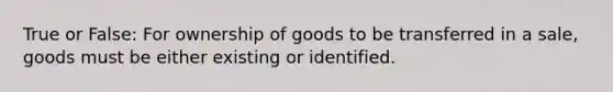 True or False: For ownership of goods to be transferred in a sale, goods must be either existing or identified.