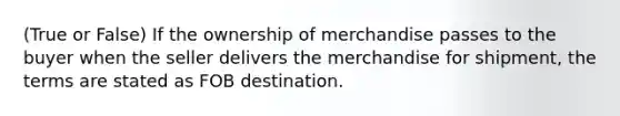 (True or False) If the ownership of merchandise passes to the buyer when the seller delivers the merchandise for shipment, the terms are stated as FOB destination.