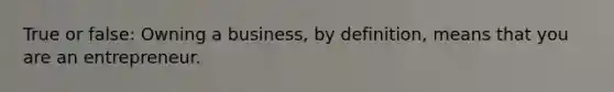 True or false: Owning a business, by definition, means that you are an entrepreneur.