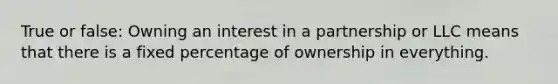 True or false: Owning an interest in a partnership or LLC means that there is a fixed percentage of ownership in everything.