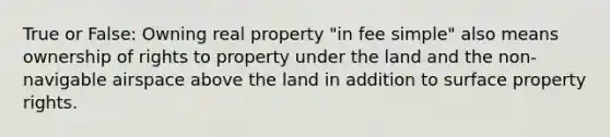 True or False: Owning real property "in fee simple" also means ownership of rights to property under the land and the non-navigable airspace above the land in addition to surface property rights.