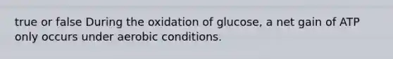 true or false During the oxidation of glucose, a net gain of ATP only occurs under aerobic conditions.