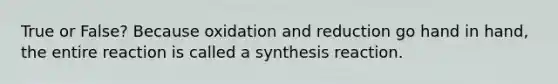 True or False? Because oxidation and reduction go hand in hand, the entire reaction is called a synthesis reaction.