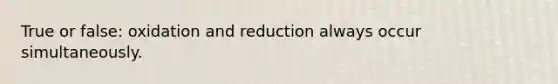 True or false: oxidation and reduction always occur simultaneously.