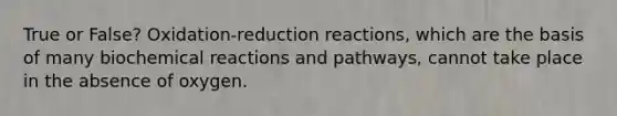 True or False? Oxidation-reduction reactions, which are the basis of many biochemical reactions and pathways, cannot take place in the absence of oxygen.