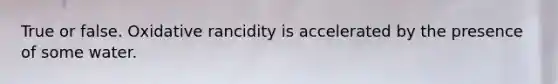 True or false. Oxidative rancidity is accelerated by the presence of some water.