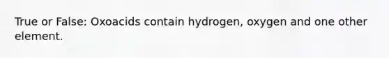 True or False: Oxoacids contain hydrogen, oxygen and one other element.