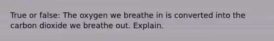 True or false: The oxygen we breathe in is converted into the carbon dioxide we breathe out. Explain.