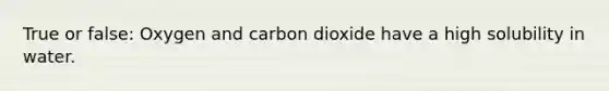 True or false: Oxygen and carbon dioxide have a high solubility in water.