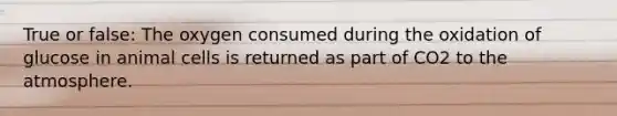 True or false: The oxygen consumed during the oxidation of glucose in animal cells is returned as part of CO2 to the atmosphere.