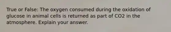 True or False: The oxygen consumed during the oxidation of glucose in animal cells is returned as part of CO2 in the atmosphere. Explain your answer.