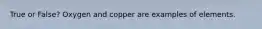 True or False? Oxygen and copper are examples of elements.
