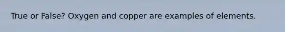 True or False? Oxygen and copper are examples of elements.