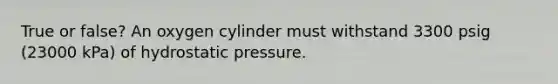 True or false? An oxygen cylinder must withstand 3300 psig (23000 kPa) of hydrostatic pressure.