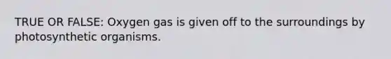 TRUE OR FALSE: Oxygen gas is given off to the surroundings by photosynthetic organisms.