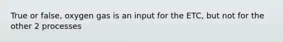 True or false, oxygen gas is an input for the ETC, but not for the other 2 processes