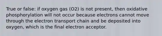 True or false: if oxygen gas (O2) is not present, then oxidative phosphorylation will not occur because electrons cannot move through the electron transport chain and be deposited into oxygen, which is the final electron acceptor.