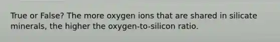 True or False? The more oxygen ions that are shared in silicate minerals, the higher the oxygen-to-silicon ratio.