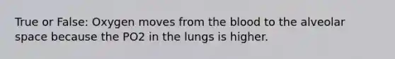 True or False: Oxygen moves from <a href='https://www.questionai.com/knowledge/k7oXMfj7lk-the-blood' class='anchor-knowledge'>the blood</a> to the alveolar space because the PO2 in the lungs is higher.