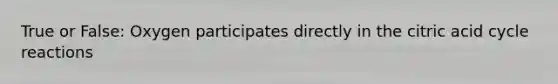 True or False: Oxygen participates directly in the citric acid cycle reactions