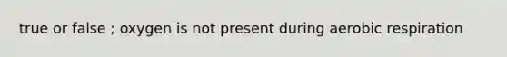 true or false ; oxygen is not present during <a href='https://www.questionai.com/knowledge/kyxGdbadrV-aerobic-respiration' class='anchor-knowledge'>aerobic respiration</a>